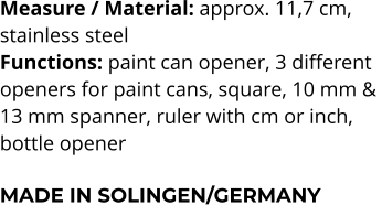 Measure / Material: approx. 11,7 cm,  stainless steel Functions: paint can opener, 3 different  openers for paint cans, square, 10 mm &  13 mm spanner, ruler with cm or inch,  bottle opener  MADE IN SOLINGEN/GERMANY